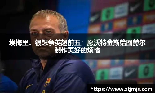 埃梅里：很想争英超前五；愿沃特金斯给图赫尔制作美好的烦恼